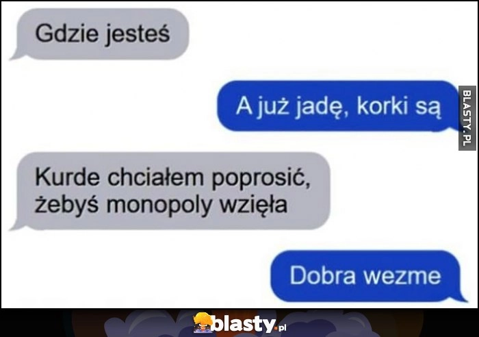 
    Gdzie jesteś? Już jade, korki są. Chciałem poprosić, żebyś wzięła Monopoly, dobra wezmę