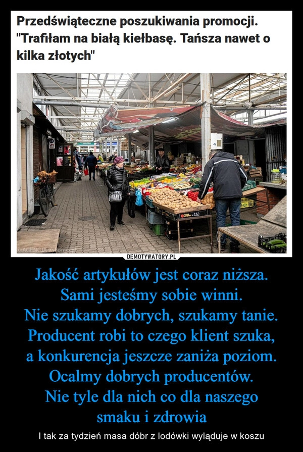 
    Jakość artykułów jest coraz niższa.
Sami jesteśmy sobie winni.
Nie szukamy dobrych, szukamy tanie.
Producent robi to czego klient szuka,
a konkurencja jeszcze zaniża poziom.
Ocalmy dobrych producentów.
Nie tyle dla nich co dla naszego
smaku i zdrowia