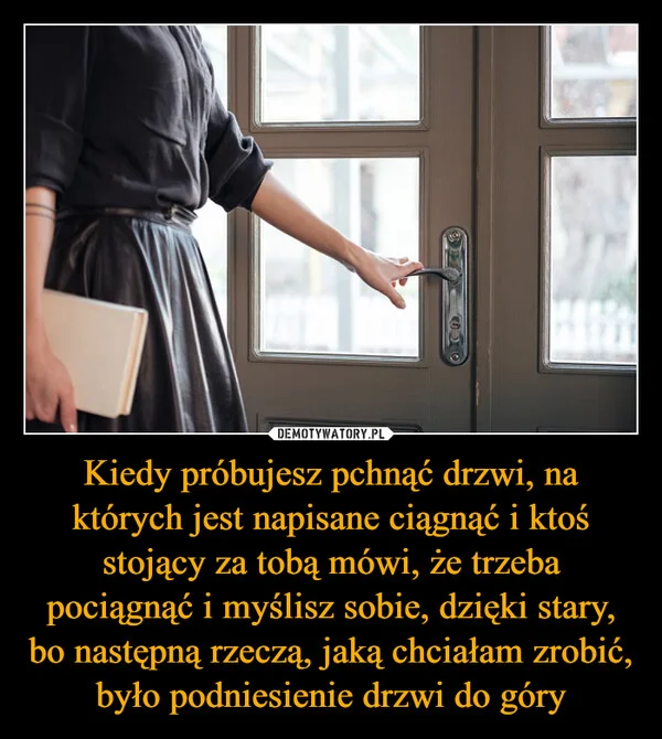 
    Kiedy próbujesz pchnąć drzwi, na których jest napisane ciągnąć i ktoś stojący za tobą mówi, że trzeba pociągnąć i myślisz sobie, dzięki stary, bo następną rzeczą, jaką chciałam zrobić, było podniesienie drzwi do góry
