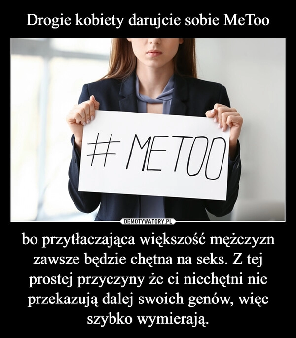 
    Drogie kobiety darujcie sobie MeToo bo przytłaczająca większość mężczyzn zawsze będzie chętna na seks. Z tej prostej przyczyny że ci niechętni nie przekazują dalej swoich genów, więc szybko wymierają.