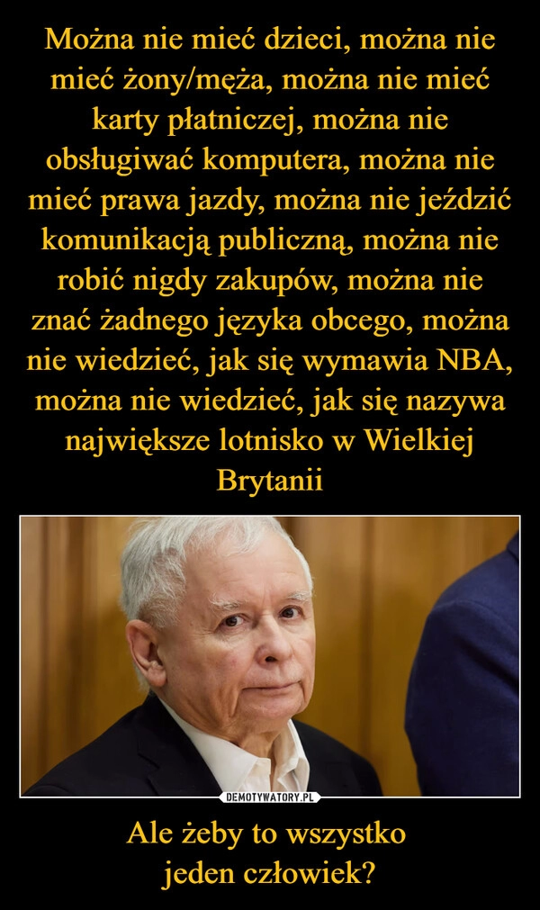 
    Można nie mieć dzieci, można nie mieć żony/męża, można nie mieć karty płatniczej, można nie obsługiwać komputera, można nie mieć prawa jazdy, można nie jeździć komunikacją publiczną, można nie robić nigdy zakupów, można nie znać żadnego języka obcego, można nie wiedzieć, jak się wymawia NBA, można nie wiedzieć, jak się nazywa największe lotnisko w Wielkiej Brytanii Ale żeby to wszystko 
jeden człowiek?