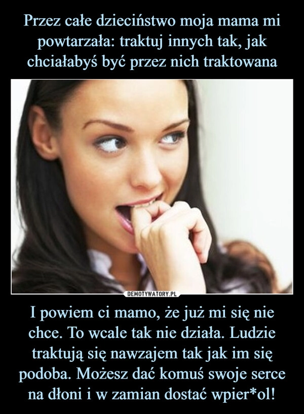 
    Przez całe dzieciństwo moja mama mi
powtarzała: traktuj innych tak, jak chciałabyś być przez nich traktowana I powiem ci mamo, że już mi się nie chce. To wcale tak nie działa. Ludzie traktują się nawzajem tak jak im się podoba. Możesz dać komuś swoje serce na dłoni i w zamian dostać wpier*ol!