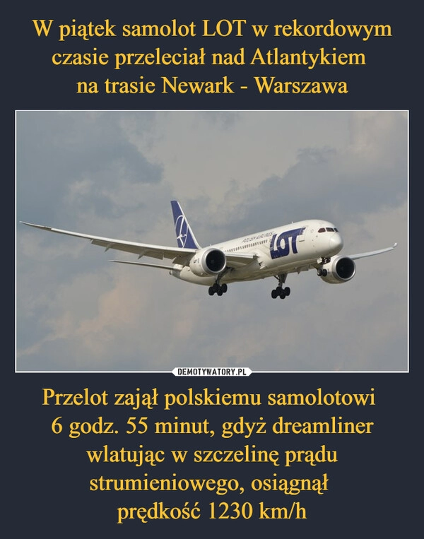 
    W piątek samolot LOT w rekordowym czasie przeleciał nad Atlantykiem 
na trasie Newark - Warszawa Przelot zajął polskiemu samolotowi 
6 godz. 55 minut, gdyż dreamliner wlatując w szczelinę prądu strumieniowego, osiągnął 
prędkość 1230 km/h