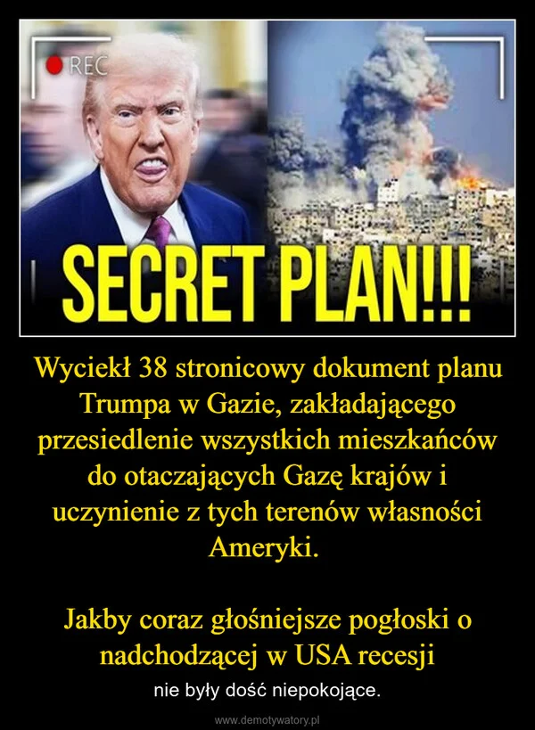 
    Wyciekł 38 stronicowy dokument planu Trumpa w Gazie, zakładającego przesiedlenie wszystkich mieszkańców do otaczających Gazę krajów i uczynienie z tych terenów własności Ameryki. Jakby coraz głośniejsze pogłoski o nadchodzącej w USA recesji