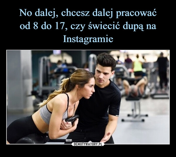 
    No dalej, chcesz dalej pracować
od 8 do 17, czy świecić dupą na
Instagramie