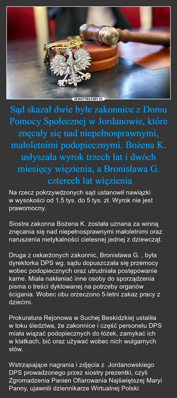 
    Sąd skazał dwie byłe zakonnice z Domu Pomocy Społecznej w Jordanowie, które znęcały się nad niepełnosprawnymi, małoletnimi podopiecznymi. Bożena K. usłyszała wyrok trzech lat i dwóch miesięcy więzienia, a Bronisława G. czterech lat więzienia