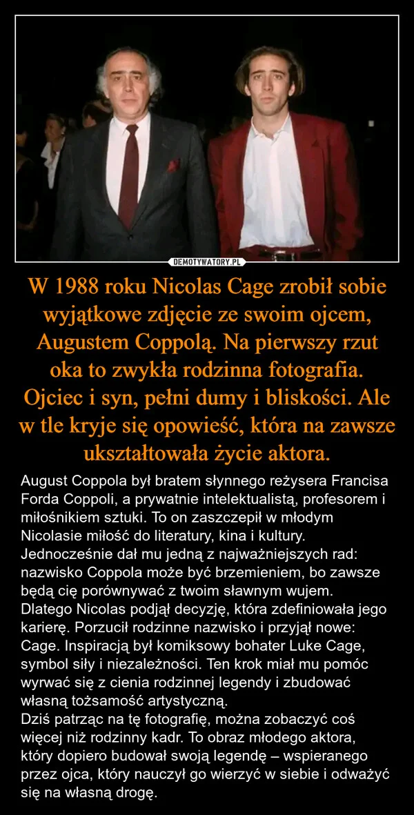 
    W 1988 roku Nicolas Cage zrobił sobie wyjątkowe zdjęcie ze swoim ojcem, Augustem Coppolą. Na pierwszy rzut oka to zwykła rodzinna fotografia. Ojciec i syn, pełni dumy i bliskości. Ale w tle kryje się opowieść, która na zawsze ukształtowała życie aktora.