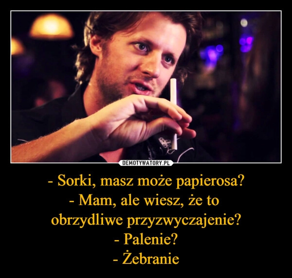 
    - Sorki, masz może papierosa?
- Mam, ale wiesz, że to 
obrzydliwe przyzwyczajenie?
- Palenie?
- Żebranie