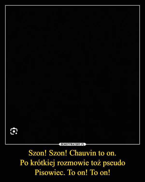 
    Szon! Szon! Chauvin to on. Po krótkiej rozmowie toż pseudo Pisowiec. To on! To on!