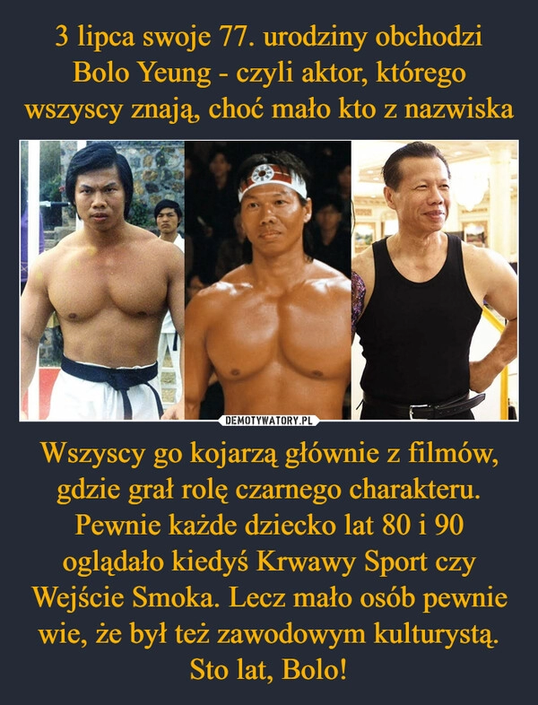 
    3 lipca swoje 77. urodziny obchodzi Bolo Yeung - czyli aktor, którego wszyscy znają, choć mało kto z nazwiska Wszyscy go kojarzą głównie z filmów, gdzie grał rolę czarnego charakteru. Pewnie każde dziecko lat 80 i 90 oglądało kiedyś Krwawy Sport czy Wejście Smoka. Lecz mało osób pewnie wie, że był też zawodowym kulturystą. Sto lat, Bolo!