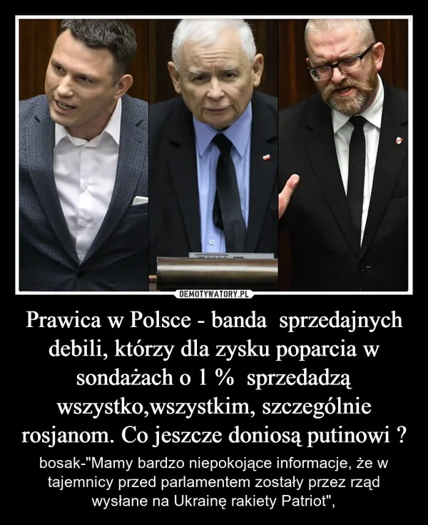 
    Prawica w Polsce - banda sprzedajnych debili, którzy dla zysku poparcia w sondażach o 1 % sprzedadzą wszystko,wszystkim, szczególnie rosjanom. Co jeszcze doniosą putinowi ?