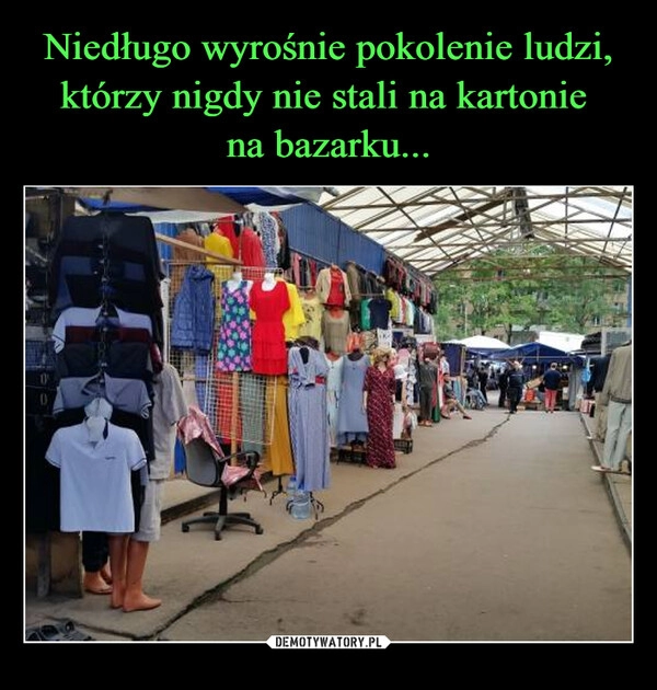 
    Niedługo wyrośnie pokolenie ludzi, którzy nigdy nie stali na kartonie 
na bazarku...