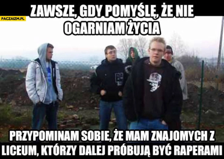 
    Zawsze gdy pomyślę że nie ogarniam życia przypominam sobie, że mam znajomych z liceum którzy dalej próbują być raperami