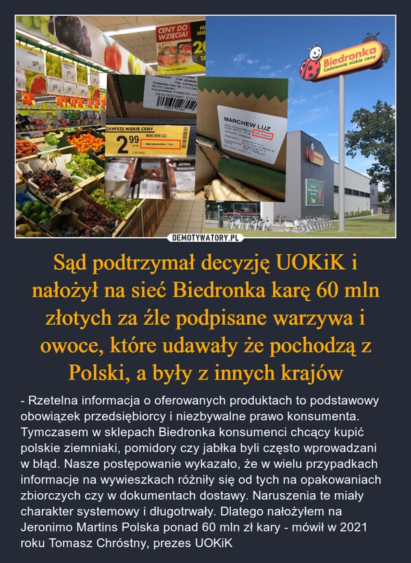 
    Sąd podtrzymał decyzję UOKiK i nałożył na sieć Biedronka karę 60 mln złotych za źle podpisane warzywa i owoce, które udawały że pochodzą z Polski, a były z innych krajów