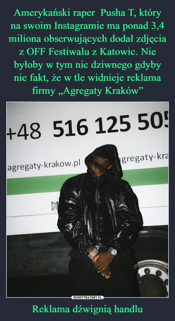 
    Amerykański raper  Pusha T, który na swoim Instagramie ma ponad 3,4 miliona obserwujących dodał zdjęcia z OFF Festiwalu z Katowic. Nie byłoby w tym nic dziwnego gdyby nie fakt, że w tle widnieje reklama firmy „Agregaty Kraków” Reklama dźwignią handlu