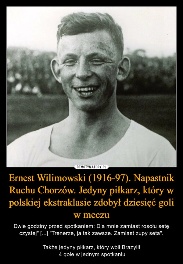 
    
Ernest Wilimowski (1916-97). Napastnik Ruchu Chorzów. Jedyny piłkarz, który w polskiej ekstraklasie zdobył dziesięć goli w meczu 