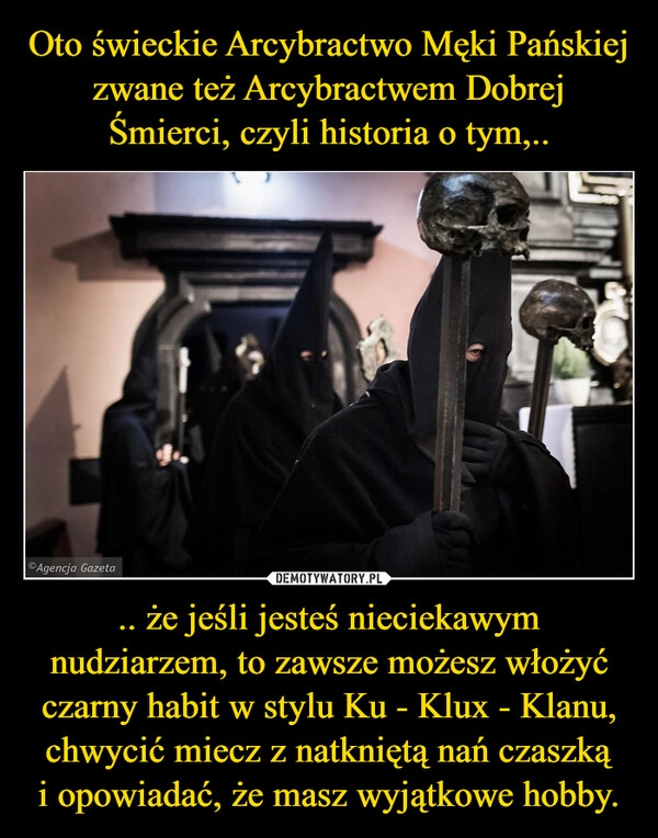 
    Oto świeckie Arcybractwo Męki Pańskiej
zwane też Arcybractwem Dobrej Śmierci, czyli historia o tym,.. .. że jeśli jesteś nieciekawym nudziarzem, to zawsze możesz włożyć czarny habit w stylu Ku - Klux - Klanu, chwycić miecz z natkniętą nań czaszką i opowiadać, że masz wyjątkowe hobby.