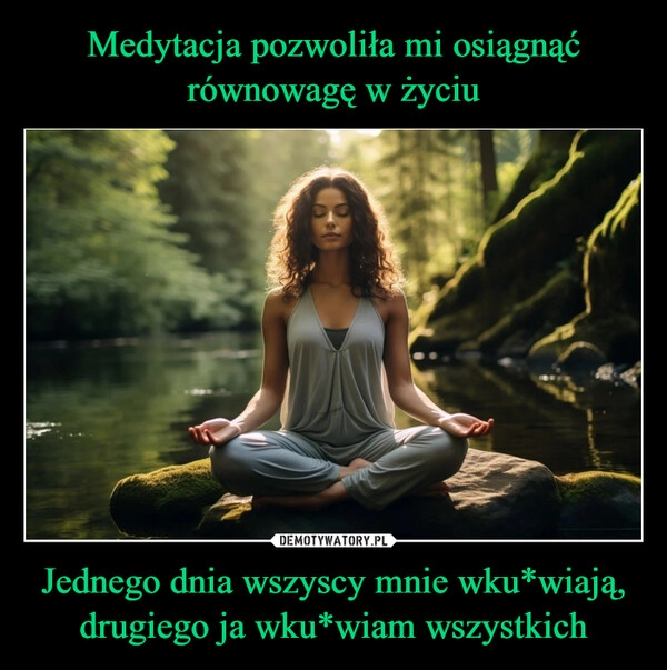 
    Medytacja pozwoliła mi osiągnąć równowagę w życiu Jednego dnia wszyscy mnie wku*wiają, drugiego ja wku*wiam wszystkich