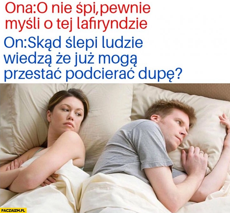 
    Ona: nie śpi, pewnie myśli o tej lafiryndzie, on: skąd ślepi wiedza, że już mogą przestać podcierać dupę