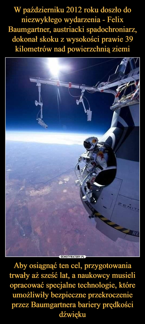 
    W październiku 2012 roku doszło do niezwykłego wydarzenia - Felix Baumgartner, austriacki spadochroniarz, dokonał skoku z wysokości prawie 39 kilometrów nad powierzchnią ziemi Aby osiągnąć ten cel, przygotowania trwały aż sześć lat, a naukowcy musieli opracować specjalne technologie, które umożliwiły bezpieczne przekroczenie przez Baumgartnera bariery prędkości dźwięku