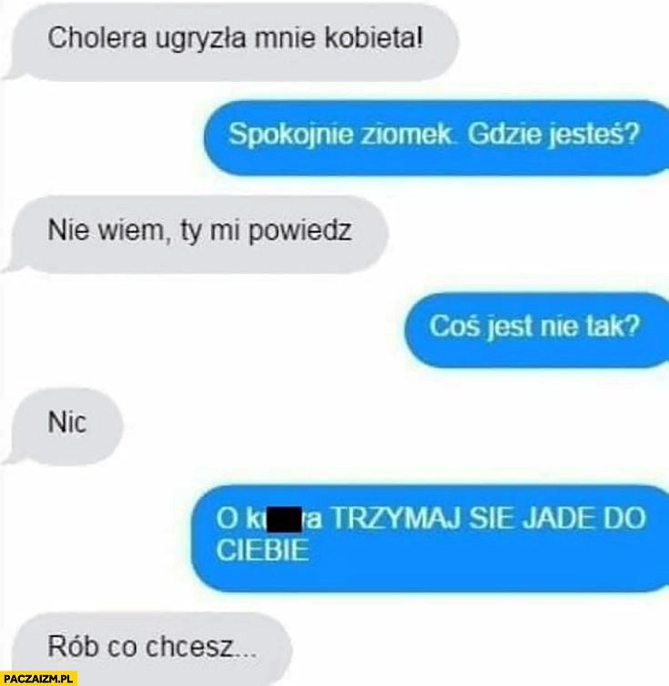 
    Cholera ugryzła mnie kobieta, spokojnie ziomek gdzie jesteś? Nie wiem, Ty mi powiedz, coś jest nie tak? Nic. Trzymaj się jadę do Ciebie, rób co chcesz