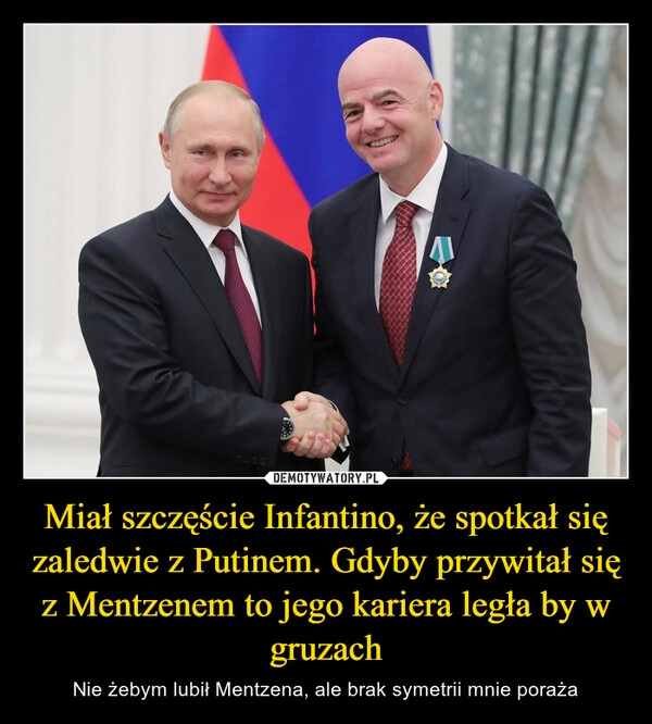 
    Miał szczęście Infantino, że spotkał się zaledwie z Putinem. Gdyby przywitał się z Mentzenem to jego kariera legła by w gruzach