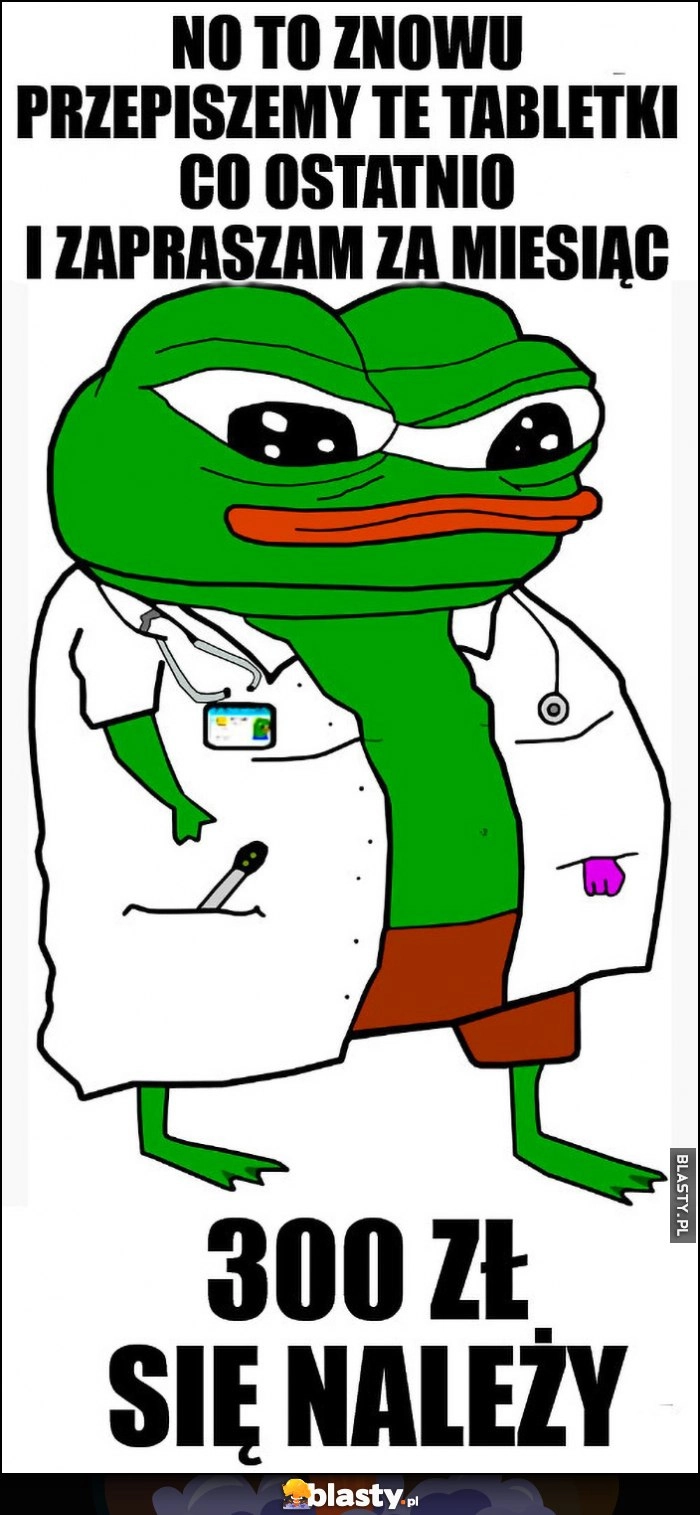 
    Doktor lekarz żaba Pepe no to znowu przepiszemy te tabletki co ostatnio i zapraszam za miesiąc 300 zł się należy