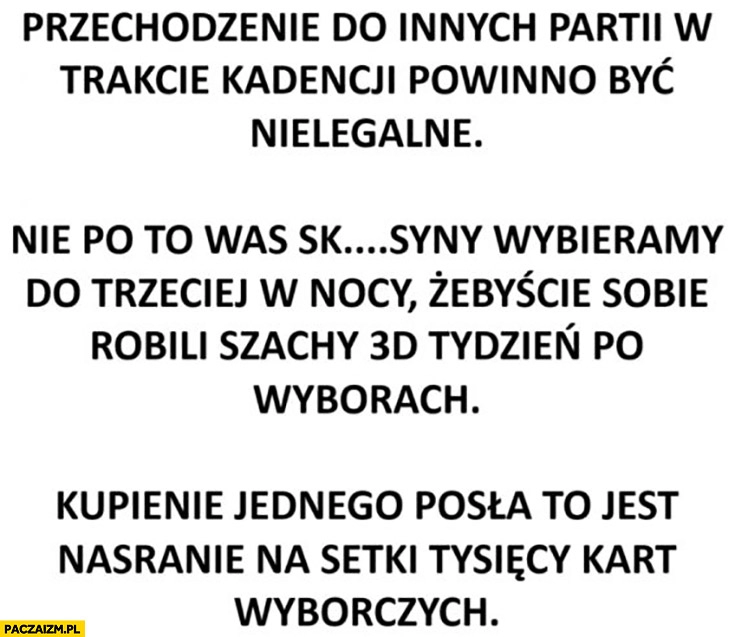 
    Przechodzenie do innych partii w trakcie kadencji powinno być nielegalne nie po to was wybieramy żebyście robili szachy 3D tydzień po wyborach