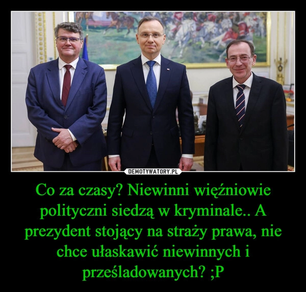 
    Co za czasy? Niewinni więźniowie polityczni siedzą w kryminale.. A prezydent stojący na straży prawa, nie chce ułaskawić niewinnych i prześladowanych? ;P