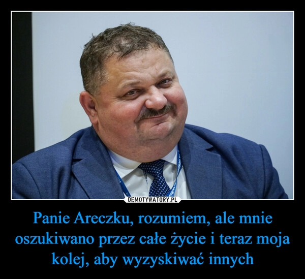 
    Panie Areczku, rozumiem, ale mnie oszukiwano przez całe życie i teraz moja kolej, aby wyzyskiwać innych