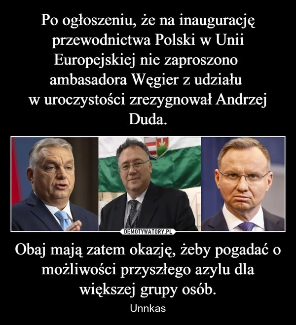 
    Po ogłoszeniu, że na inaugurację przewodnictwa Polski w Unii Europejskiej nie zaproszono 
ambasadora Węgier z udziału 
w uroczystości zrezygnował Andrzej Duda. Obaj mają zatem okazję, żeby pogadać o możliwości przyszłego azylu dla większej grupy osób.