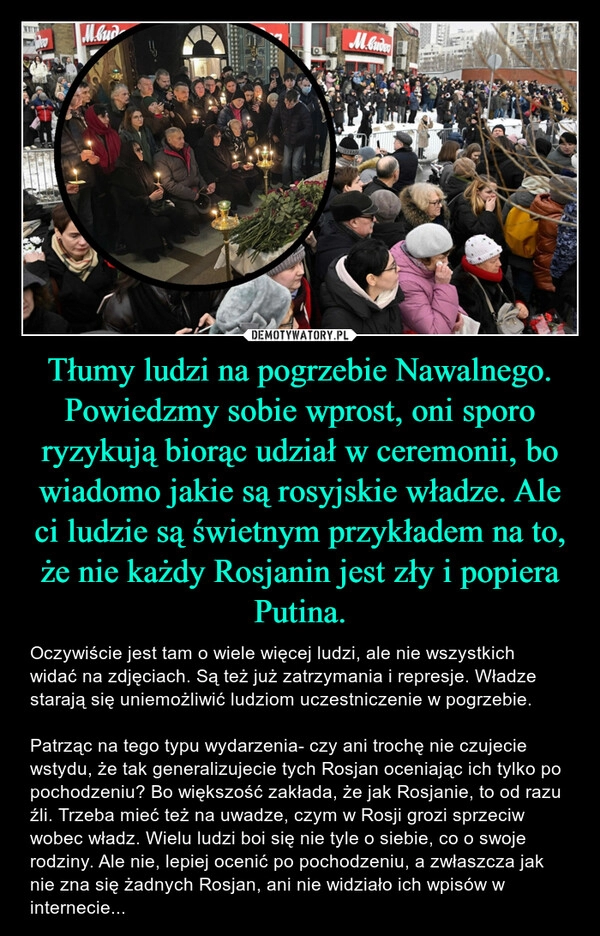 
    Tłumy ludzi na pogrzebie Nawalnego. Powiedzmy sobie wprost, oni sporo ryzykują biorąc udział w ceremonii, bo wiadomo jakie są rosyjskie władze. Ale ci ludzie są świetnym przykładem na to, że nie każdy Rosjanin jest zły i popiera Putina.