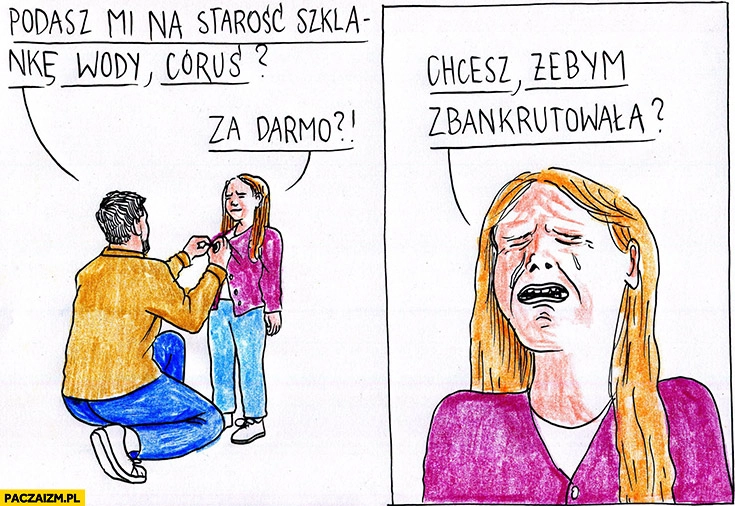 
    Ojciec: podasz mi na starość szklankę wody córuś? Za darmo? Chcesz żebym zbankrutowała? Restauratorzy