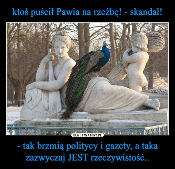 
    ktoś puścił Pawia na rzeźbę! - skandal! - tak brzmią politycy i gazety, a taka zazwyczaj JEST rzeczywistość.. 