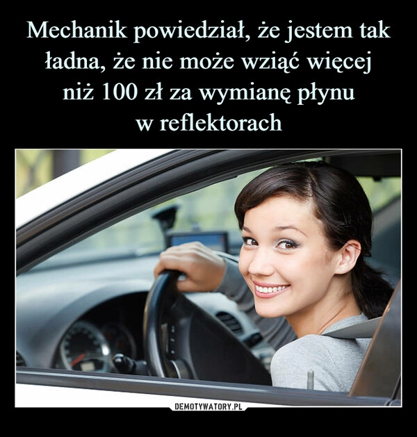 
    Mechanik powiedział, że jestem tak ładna, że nie może wziąć więcej
niż 100 zł za wymianę płynu
w reflektorach