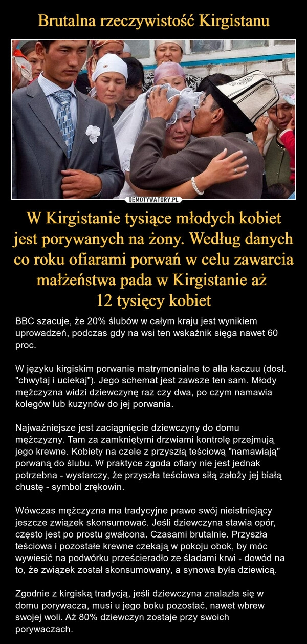 
    Brutalna rzeczywistość Kirgistanu W Kirgistanie tysiące młodych kobiet jest porywanych na żony. Według danych co roku ofiarami porwań w celu zawarcia małżeństwa pada w Kirgistanie aż 
12 tysięcy kobiet