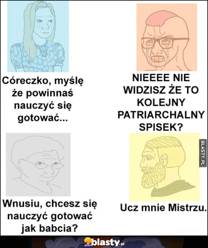 
    Córeczko powinnaś nauczyć się gotować, nie to kolejny patriarchalny spisek. Wnusiu, chcesz się nauczyć gotować jak babcia? Ucz mnie mistrzu