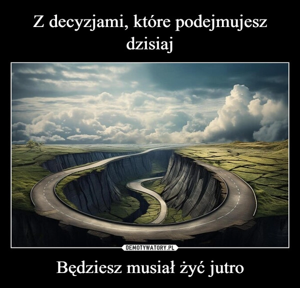 
    Z decyzjami, które podejmujesz dzisiaj Będziesz musiał żyć jutro