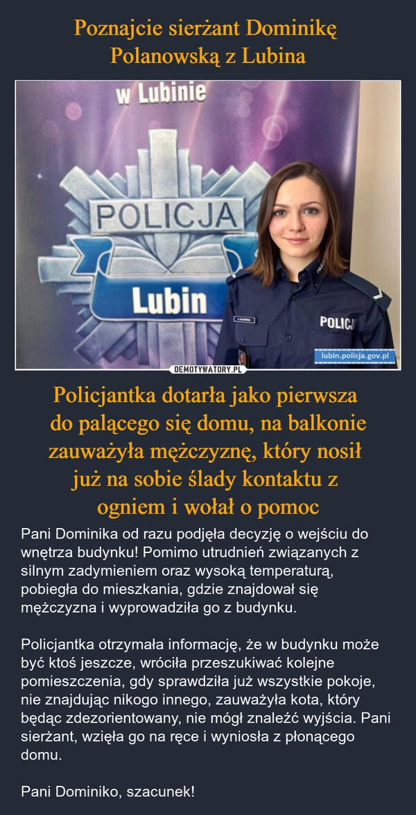 
    Poznajcie sierżant Dominikę 
Polanowską z Lubina Policjantka dotarła jako pierwsza 
do palącego się domu, na balkonie zauważyła mężczyznę, który nosił 
już na sobie ślady kontaktu z 
ogniem i wołał o pomoc