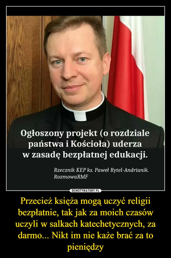 
    Przecież księża mogą uczyć religii bezpłatnie, tak jak za moich czasów uczyli w salkach katechetycznych, za darmo... Nikt im nie każe brać za to pieniędzy