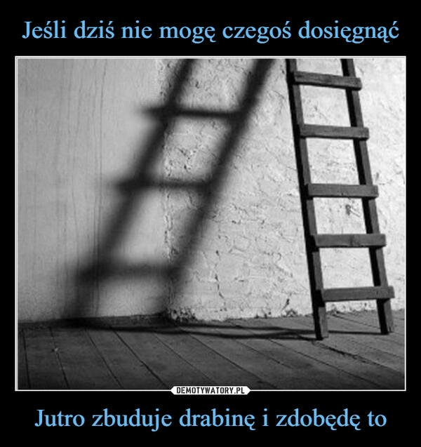 
    Jeśli dziś nie mogę czegoś dosięgnąć Jutro zbuduje drabinę i zdobędę to