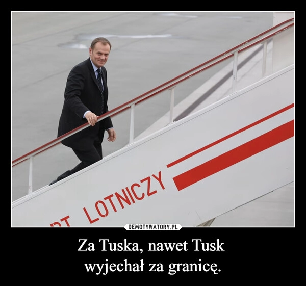 
    Za Tuska, nawet Tusk 
wyjechał za granicę.