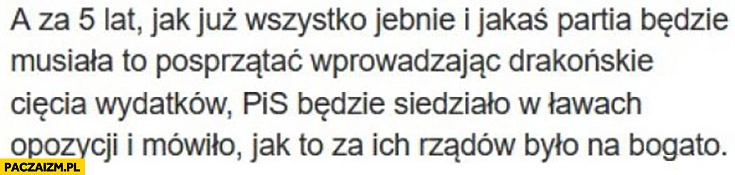 
    Jak już wszystko jebnie i jakaś partia będzie musiała to posprzątać PiS będzie siedziało w ławach opozycji i mówiło jak to za ich rządów było na bogato