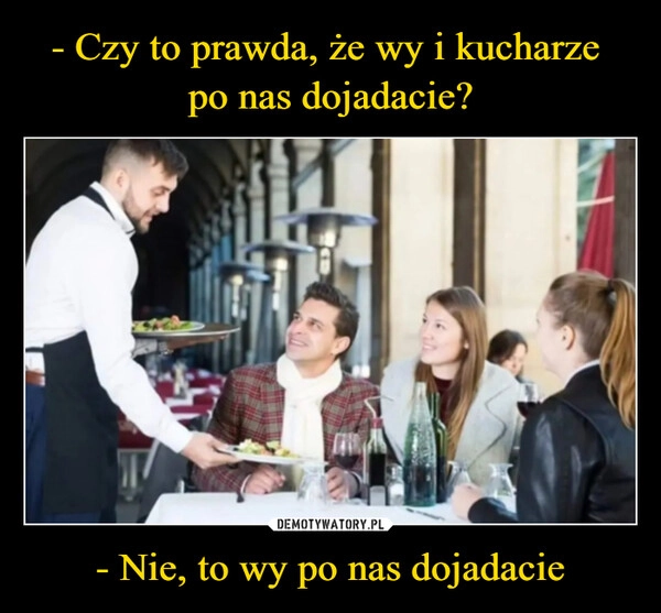 
    - Czy to prawda, że wy i kucharze 
po nas dojadacie? - Nie, to wy po nas dojadacie