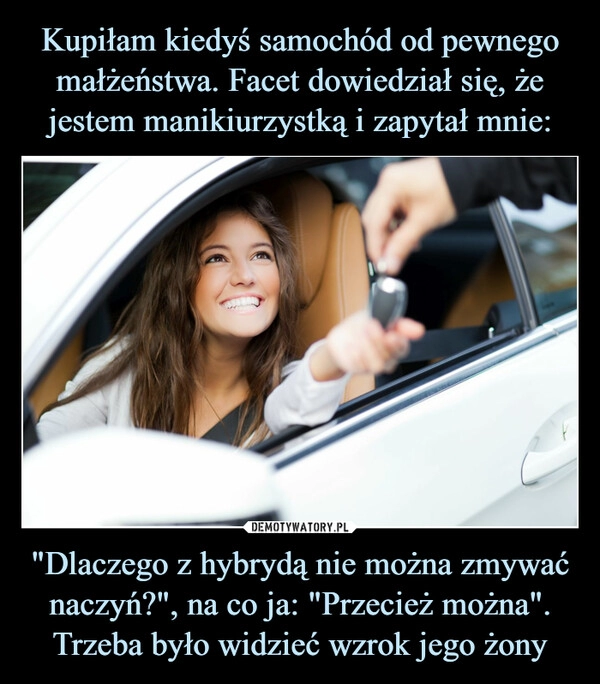 
    Kupiłam kiedyś samochód od pewnego małżeństwa. Facet dowiedział się, że jestem manikiurzystką i zapytał mnie: "Dlaczego z hybrydą nie można zmywać naczyń?", na co ja: "Przecież można". Trzeba było widzieć wzrok jego żony