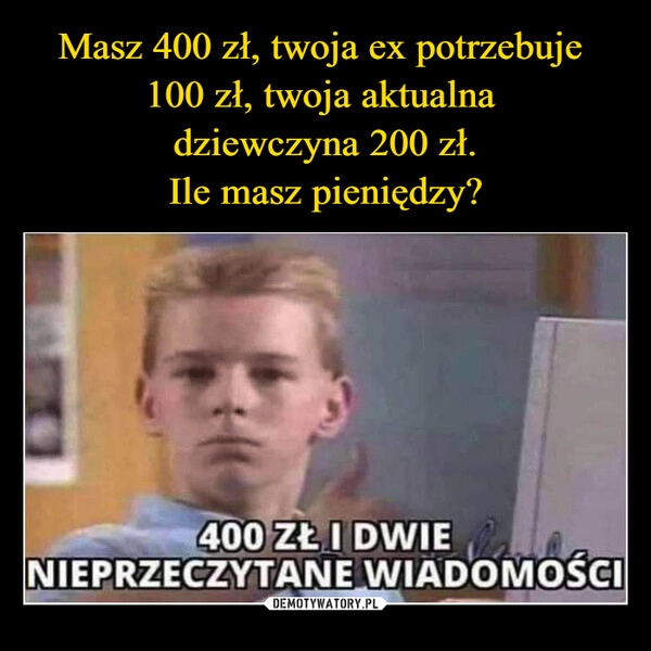 
    Masz 400 zł, twoja ex potrzebuje 
100 zł, twoja aktualna 
dziewczyna 200 zł.
Ile masz pieniędzy?