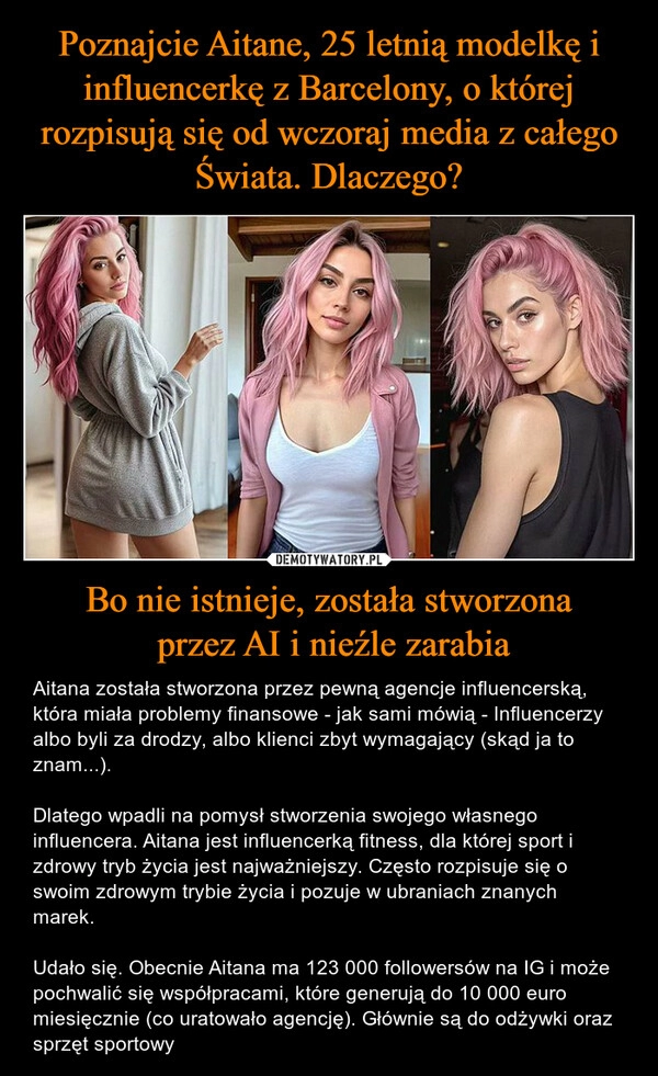 
    Poznajcie Aitane, 25 letnią modelkę i influencerkę z Barcelony, o której rozpisują się od wczoraj media z całego Świata. Dlaczego? Bo nie istnieje, została stworzona
 przez AI i nieźle zarabia