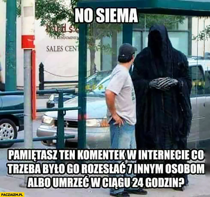 
    Śmierć no siema pamiętasz ten komentek w internecie co trzeba było go rozesłać 7 innym osobom albo umrzeć w ciągu 24 godzin
