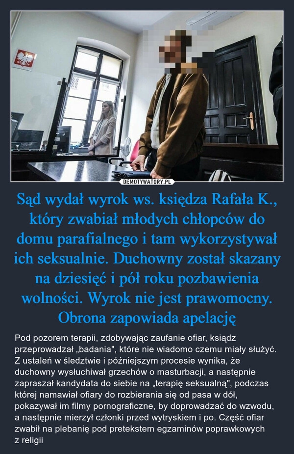 
    Sąd wydał wyrok ws. księdza Rafała K., który zwabiał młodych chłopców do domu parafialnego i tam wykorzystywał ich seksualnie. Duchowny został skazany na dziesięć i pół roku pozbawienia wolności. Wyrok nie jest prawomocny. Obrona zapowiada apelację