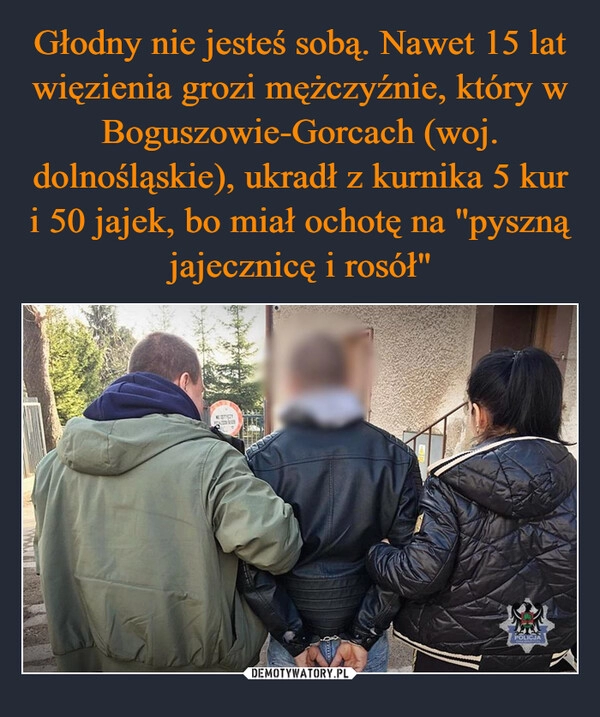 
    Głodny nie jesteś sobą. Nawet 15 lat więzienia grozi mężczyźnie, który w Boguszowie-Gorcach (woj. dolnośląskie), ukradł z kurnika 5 kur i 50 jajek, bo miał ochotę na "pyszną jajecznicę i rosół"